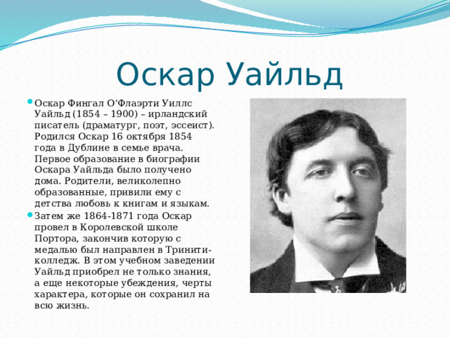  Оскар Уайльд Оскар Фингал О’Флаэрти Уиллс Уайльд (1854 – 1900) – ирландский писатель (драматург, поэт, эссеист). Родился Оскар 16 октября 1854 года в Дублине в семье врача. Первое образование в биографии Оскара Уайльда было получено дома. Родители, великолепно образованные, привили ему с детства любовь к книгам и языкам. Затем же 1864-1871 года Оскар провел в Королевской школе Портора, закончив которую с медалью был направлен в Тринити-колледж. В этом учебном заведении Уайльд приобрел не только знания, а еще некоторые убеждения, черты характера, которые он сохранил на всю жизнь. 