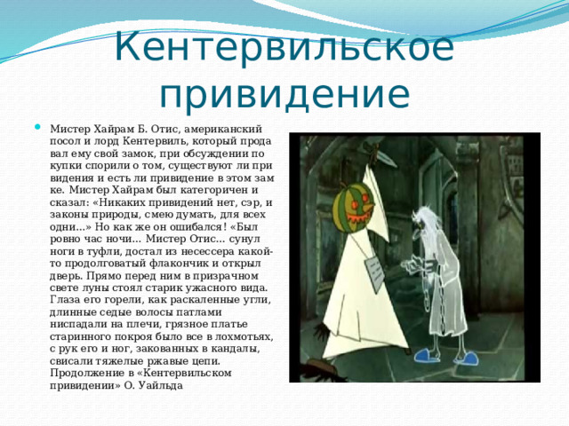 Кентервильское привидение Мистер Хайрам Б. Отис, американский посол и лорд Кентервиль, который прода­вал ему свой замок, при обсуждении по­купки спорили о том, существуют ли при­видения и есть ли привидение в этом зам­ке. Мистер Хайрам был категоричен и сказал: «Никаких привидений нет, сэр, и законы природы, смею думать, для всех одни…» Но как же он ошибался! «Был ровно час ночи… Мистер Отис… сунул ноги в туфли, достал из несессера какой-то продолговатый флакончик и от­крыл дверь. Прямо перед ним в призрачном свете луны стоял старик ужасного вида. Глаза его горели, как раскаленные угли, длинные седые волосы патлами ниспадали на плечи, грязное платье старинного покроя было все в лохмотьях, с рук его и ног, закованных в кандалы, свисали тяжелые ржавые цепи. Продолжение в «Кентервильском привидении» О. Уайльда 