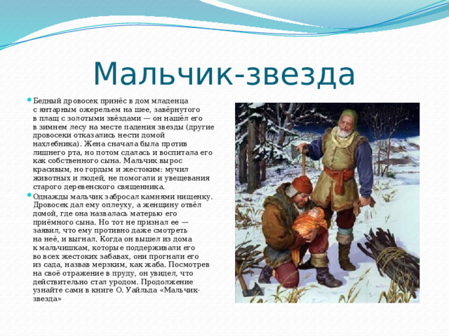 Мальчик-звезда Бедный дровосек принёс в дом младенца с янтарным ожерельем на шее, завёрнутого в плащ с золотыми звёздами — он нашёл его в зимнем лесу на месте падения звезды (другие дровосеки отказались нести домой нахлебника). Жена сначала была против лишнего рта, но потом сдалась и воспитала его как собственного сына. Мальчик вырос красивым, но гордым и жестоким: мучил животных и людей, не помогали и увещевания старого деревенского священника. Однажды мальчик забросал камнями нищенку. Дровосек дал ему оплеуху, а женщину отвёл домой, где она назвалась матерью его приёмного сына. Но тот не признал ее — заявил, что ему противно даже смотреть на неё, и выгнал. Когда он вышел из дома к мальчишкам, которые поддерживали его во всех жестоких забавах, они прогнали его из сада, назвав мерзким, как жаба. Посмотрев на своё отражение в пруду, он увидел, что действительно стал уродом. Продолжение узнайте сами в книге О. Уайльда «Мальчик-звезда» 
