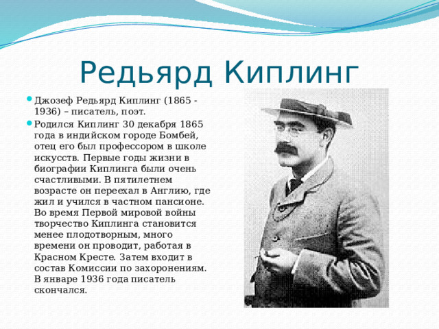 Редьярд Киплинг Джозеф Редьярд Киплинг (1865 - 1936) – писатель, поэт. Родился Киплинг 30 декабря 1865 года в индийском городе Бомбей, отец его был профессором в школе искусств. Первые годы жизни в биографии Киплинга были очень счастливыми. В пятилетнем возрасте он переехал в Англию, где жил и учился в частном пансионе. Во время Первой мировой войны творчество Киплинга становится менее плодотворным, много времени он проводит, работая в Красном Кресте. Затем входит в состав Комиссии по захоронениям. В январе 1936 года писатель скончался. 