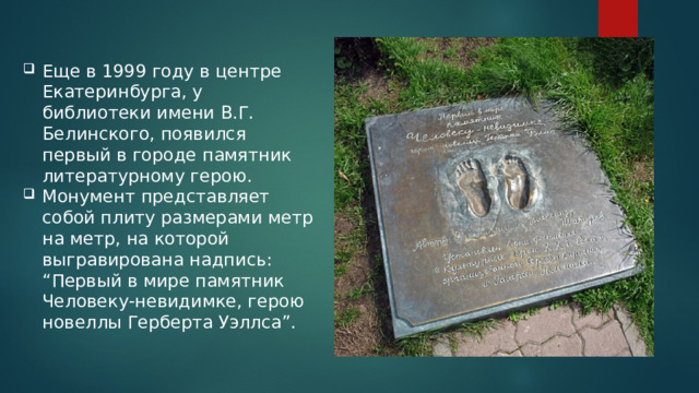 Еще в 1999 году в центре Екатеринбурга, у библиотеки имени В.Г. Белинского, появился первый в городе памятник литературному герою. Монумент представляет собой плиту размерами метр на метр, на которой выгравирована надпись: “Первый в мире памятник Человеку-невидимке, герою новеллы Герберта Уэллса”. 
