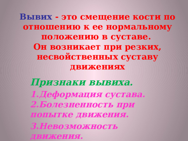   Вывих - это смещение кости по отношению к ее нормальному положению в суставе.  Он возникает при резких, несвойственных суставу движениях       Признаки вывиха. 1.Деформация сустава.  2.Болезненность при попытке движения. 3.Невозможность движения.   