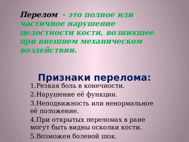 Перелом   - это полное или частичное нарушение целостности кости, возникшее при внешнем механическом воздействии. Признаки перелома:   1.Резкая боль в конечности. 2.Нарушение её функции. 3.Неподвижность или ненормальное её положение. 4.При открытых переломах в ране могут быть видны осколки кости. 5.Возможен болевой шок. 