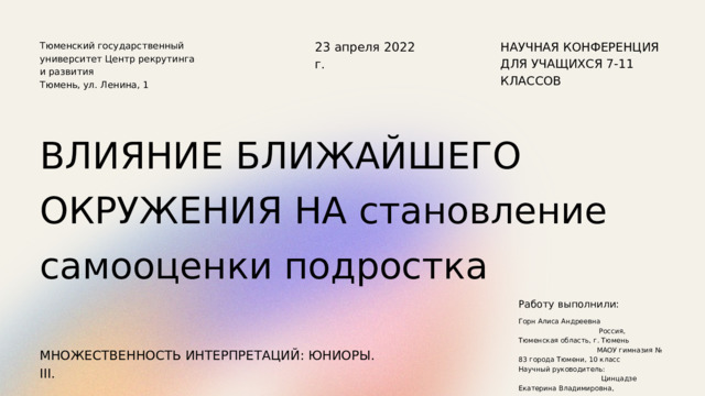 23 апреля 2022 г. НАУЧНАЯ КОНФЕРЕНЦИЯ ДЛЯ УЧАЩИХСЯ 7-11 КЛАССОВ Тюменский государственный университет Центр рекрутинга и развития Тюмень, ул. Ленина, 1 ВЛИЯНИЕ БЛИЖАЙШЕГО ОКРУЖЕНИЯ НА становление самооценки подростка Работу выполнили: Горн Алиса Андреевна Россия, Тюменская область, г. Тюмень МАОУ гимназия № 83 города Тюмени, 10 класс Научный руководитель: Цинцадзе Екатерина Владимировна, учитель французского языка МАОУ гимназии № 83 города Тюмени МНОЖЕСТВЕННОСТЬ ИНТЕРПРЕТАЦИЙ: ЮНИОРЫ. III. 