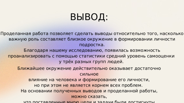 ВЫВОД: Проделанная работа позволяет сделать выводы относительно того, насколько важную роль составляет близкое окружение в формировании личности подростка.  Благодаря нашему исследованию, появилась возможность проанализировать с помощью статистики средний уровень самооценки у трёх разных групп людей. Ближайшее окружение действительно оказывает достаточно сильное  влияние на человека и формирование его личности, но при этом не является корнем всех проблем. На основании полученных выводов и проделанной работы, можно сказать,  что поставленные мною цели и задачи были достигнуты. 