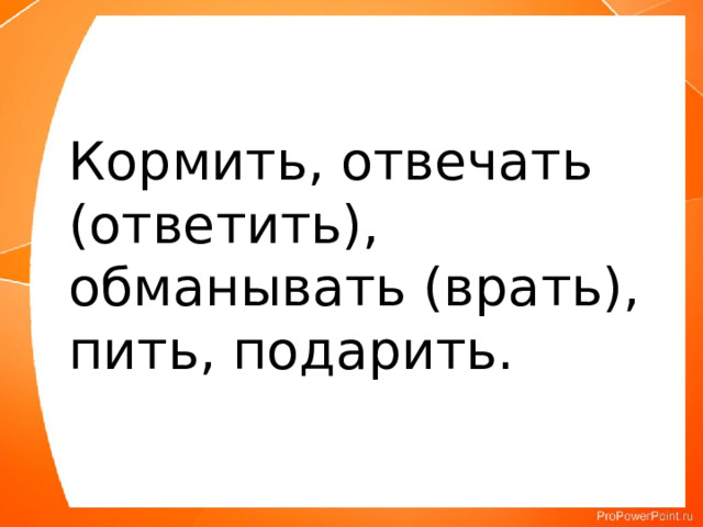  Кормить, отвечать (ответить), обманывать (врать), пить, подарить. 