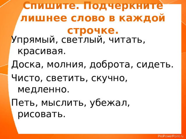 Спишите. Подчеркните лишнее слово в каждой строчке. Упрямый, светлый, читать, красивая. Доска, молния, доброта, сидеть. Чисто, светить, скучно, медленно. Петь, мыслить, убежал, рисовать. 