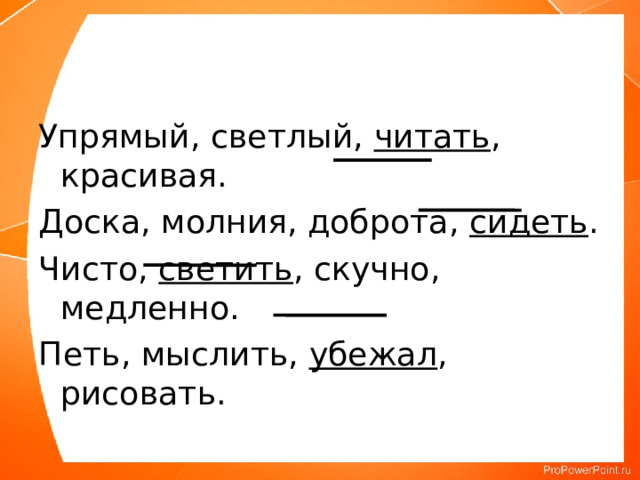 Упрямый, светлый, читать , красивая. Доска, молния, доброта, сидеть . Чисто, светить , скучно, медленно. Петь, мыслить, убежал , рисовать. 