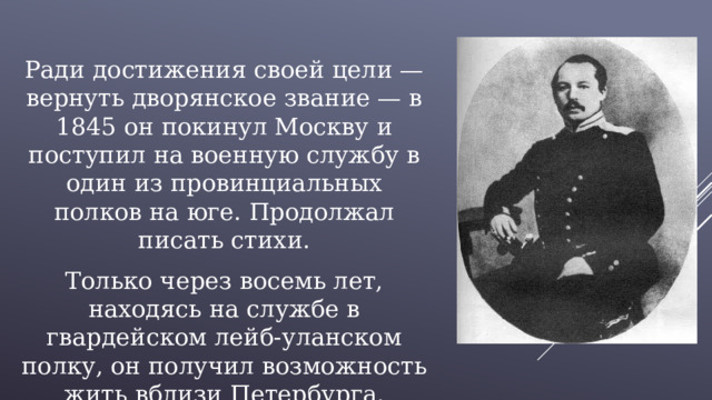 Ради достижения своей цели — вернуть дворянское звание — в 1845 он покинул Москву и поступил на военную службу в один из провинциальных полков на юге. Продолжал писать стихи. Только через восемь лет, находясь на службе в гвардейском лейб-уланском полку, он получил возможность жить вблизи Петербурга. 