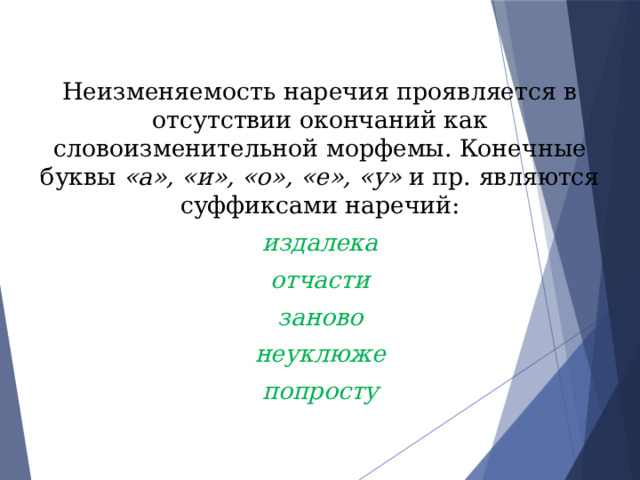 Неизменяемость наречия проявляется в отсутствии окончаний как словоизменительной морфемы. Конечные буквы «а», «и», «о», «е», «у» и пр. являются суффиксами наречий: издалека отчасти заново неуклюже попросту 