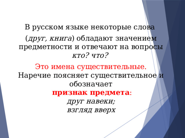 В русском языке некоторые слова ( друг, книга ) обладают значением предметности и отвечают на вопросы кто? что?  Это имена существительные. Наречие поясняет существительное и обозначает  признак предмета : друг навеки; взгляд вверх 