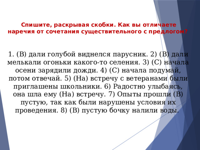 Спишите, раскрывая скобки. Как вы отличаете наречия от сочетания существительного с предлогом?   1. (В) дали голубой виднелся парусник. 2) (В) дали мелькали огоньки какого-то селения. 3) (С) начала осени зарядили дожди. 4) (С) начала подумай, потом отвечай. 5) (На) встречу с ветеранами были приглашены школьники. 6) Радостно улыбаясь, она шла ему (На) встречу. 7) Опыты прошли (В) пустую, так как были нарушены условия их проведения. 8) (В) пустую бочку налили воды. 