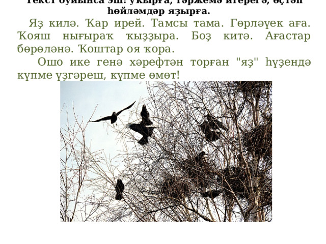 Текст буйынса эш: уҡырға, тәржемә итерегә, өҫтәп һөйләмдәр яҙырға.   Яҙ килә. Ҡар ирей. Тамсы тама. Гөрләүек аға. Ҡояш нығыраҡ ҡыҙҙыра. Боҙ китә. Ағастар бөрөләнә. Ҡоштар оя ҡора.  Ошо ике генә хәрефтән торған 
