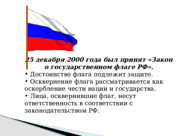 25 декабря 2000 года был принят «Закон о государственном флаге РФ».  Достоинство флага подлежит защите.  Осквернение флага рассматривается как оскорбление чести нации и государства.  Лица, осквернившие флаг, несут ответственность в соответствии с законодательством РФ. 
