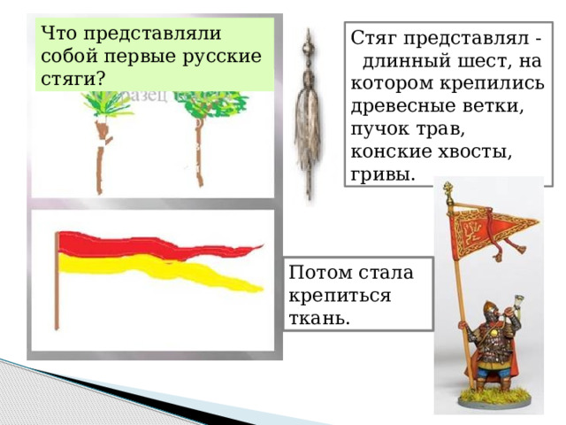 Что представляли собой первые русские стяги? Стяг представлял - длинный шест, на котором крепились древесные ветки, пучок трав, конские хвосты, гривы. Потом стала крепиться ткань. 