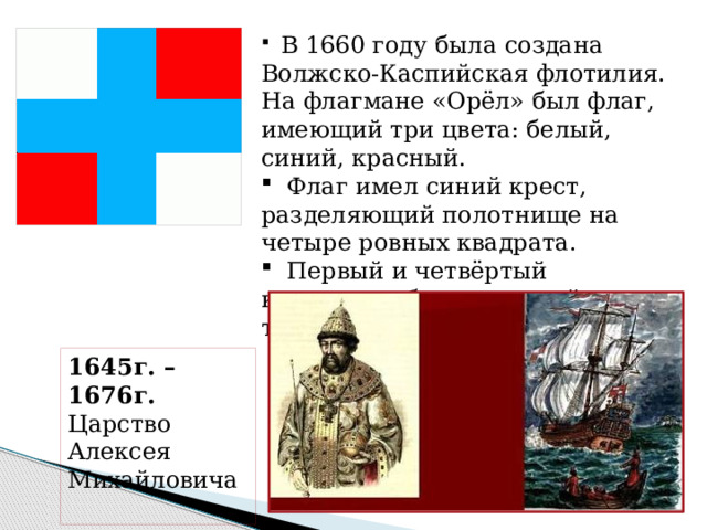 В 1660 году была создана Волжско-Каспийская флотилия. На флагмане «Орёл» был флаг, имеющий три цвета: белый, синий, красный.  Флаг имел синий крест, разделяющий полотнище на четыре ровных квадрата.  Первый и четвёртый квадраты – белые; второй и третий – красные. 1645г. – 1676г. Царство Алексея Михайловича  