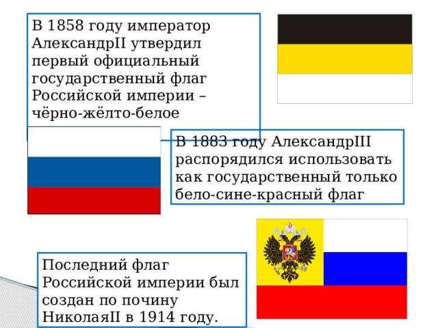 В 1858 году император АлександрII утвердил первый официальный государственный флаг Российской империи – чёрно-жёлто-белое полотнище. В 1883 году АлександрIII распорядился использовать как государственный только бело-сине-красный флаг Последний флаг Российской империи был создан по почину НиколаяII в 1914 году. 
