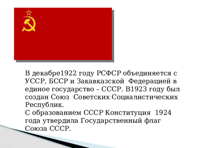 В декабре1922 году РСФСР объединяется с УССР, БССР и Закавказской Федерацией в единое государство – СССР. В1923 году был создан Союз Советских Социалистических Республик. С образованием СССР Конституция 1924 года утвердила Государственный флаг Союза СССР. 