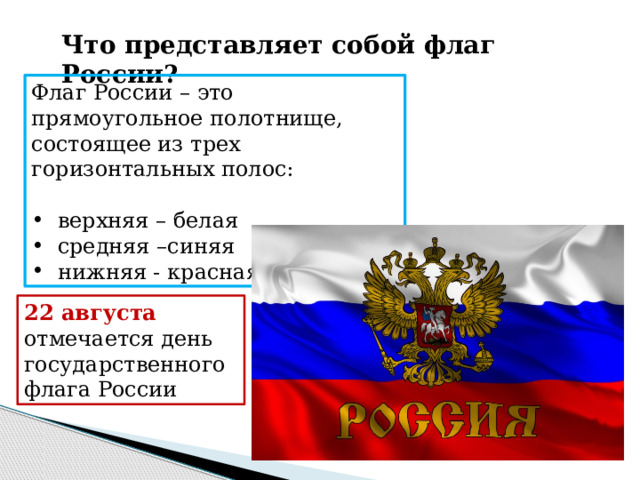 Что представляет собой флаг России? Флаг России – это прямоугольное полотнище, состоящее из трех горизонтальных полос:  верхняя – белая  средняя –синяя  нижняя - красная 22 августа отмечается день государственного флага России 