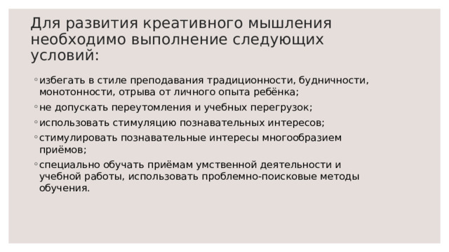 Для развития креативного мышления необходимо выполнение следующих условий: избегать в стиле преподавания традиционности, будничности, монотонности, отрыва от личного опыта ребёнка; не допускать переутомления и учебных перегрузок; использовать стимуляцию познавательных интересов; стимулировать познавательные интересы многообразием приёмов;  специально обучать приёмам умственной деятельности и учебной работы, использовать проблемно-поисковые методы обучения. 