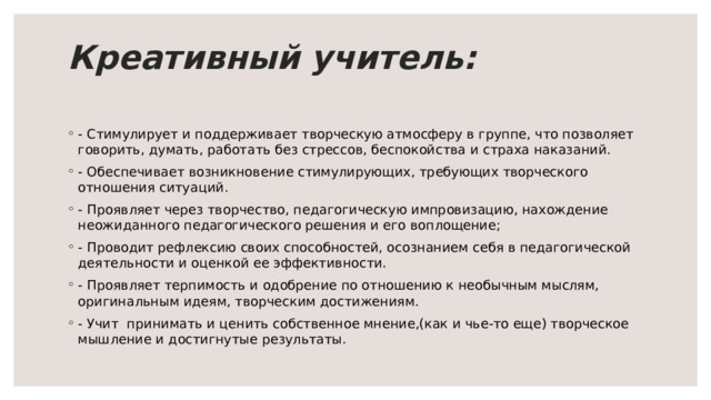 Креативный учитель:   - Стимулирует и поддерживает творческую атмосферу в группе, что позволяет говорить, думать, работать без стрессов, беспокойства и страха наказаний. - Обеспечивает возникновение стимулирующих, требующих творческого отношения ситуаций. - Проявляет через творчество, педагогическую импровизацию, нахождение неожиданного педагогического реше­ния и его воплощение; - Проводит рефлексию своих способностей, осознанием себя в педагогической деятельности и оценкой ее эффективности. - Проявляет терпимость и одобрение по отношению к необычным мыслям, оригинальным идеям, творческим достижениям. - Учит принимать и ценить собственное мнение,(как и чье-то еще) творческое мышление и достигнутые результаты. 