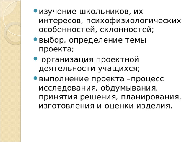 изучение школьников, их интересов, психофизиологических особенностей, склонностей; выбор, определение темы проекта;  организация проектной деятельности учащихся; выполнение проекта –процесс исследования, обдумывания, принятия решения, планирования, изготовления и оценки изделия. 