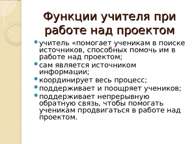 Функции учителя при работе над проектом учитель «помогает ученикам в поиске источников, способных помочь им в работе над проектом; сам является источником информации; координирует весь процесс; поддерживает и поощряет учеников; поддерживает непрерывную обратную связь, чтобы помогать ученикам продвигаться в работе над проектом.   