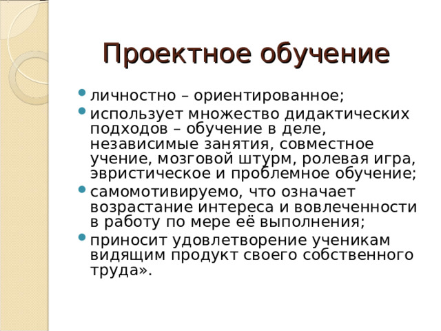 Проектное обучение личностно – ориентированное; использует множество дидактических подходов – обучение в деле, независимые занятия, совместное учение, мозговой штурм, ролевая игра, эвристическое и проблемное обучение; самомотивируемо, что означает возрастание интереса и вовлеченности в работу по мере её выполнения; приносит удовлетворение ученикам видящим продукт своего собственного труда».   