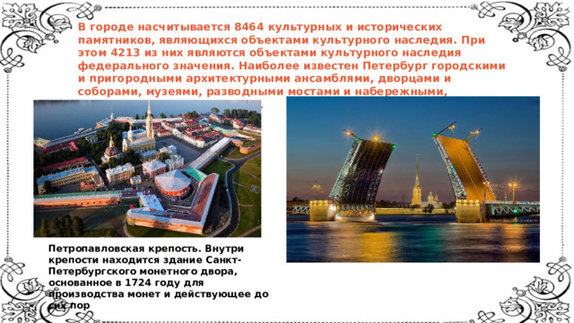 В городе насчитывается 8464 культурных и исторических памятников, являющихся объектами культурного наследия. При этом 4213 из них являются объектами культурного наследия федерального значения. Наиболее известен Петербург городскими и пригородными архитектурными ансамблями, дворцами и соборами, музеями, разводными мостами и набережными, памятниками и монументами.    Петропавловская крепость. Внутри крепости находится здание Санкт-Петербургского монетного двора, основанное в 1724 году для  производства монет и действующее до сих пор    