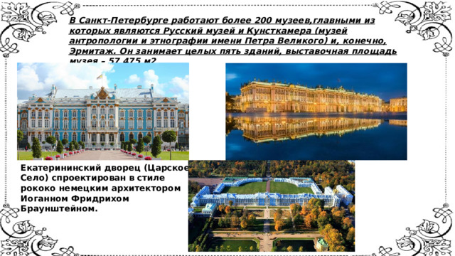 В Санкт-Петербурге работают более 200 музеев,главными из которых являются Русский музей и Кунсткамера (музей антропологии и этнографии имени Петра Великого) и, конечно, Эрмитаж. Он занимает целых пять зданий, выставочная площадь музея – 57 475 м2    Екатерининский дворец (Царское  Село) спроектирован в стиле  рококо немецким архитектором  Иоганном Фридрихом  Браунштейном.    