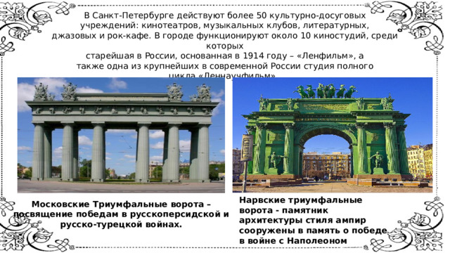 В Санкт-Петербурге действуют более 50 культурно-досуговых  учреждений: кинотеатров, музыкальных клубов, литературных,  джазовых и рок-кафе. В городе функционируют около 10 киностудий, среди которых  старейшая в России, основанная в 1914 году – «Ленфильм», а  также одна из крупнейших в современной России студия полного  цикла «Леннаучфильм».    Нарвские триумфальные ворота - памятник архитектуры стиля ампир сооружены в память о победе в войне с Наполеоном Московские Триумфальные ворота – посвящение победам в русскоперсидской и русско-турецкой войнах. 