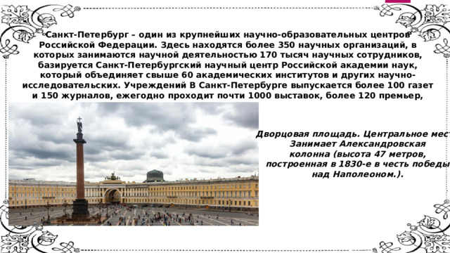 Санкт-Петербург – один из крупнейших научно-образовательных центров Российской Федерации. Здесь находятся более 350 научных организаций, в которых занимаются научной деятельностью 170 тысяч научных сотрудников, базируется Санкт-Петербургский научный центр Российской академии наук, который объединяет свыше 60 академических институтов и других научно-исследовательских. Учреждений В Санкт-Петербурге выпускается более 100 газет и 150 журналов, ежегодно проходит почти 1000 выставок, более 120 премьер, почти 300 фестивалей Дворцовая площадь. Центральное место Занимает Александровская колонна (высота 47 метров, построенная в 1830-е в честь победы над Наполеоном.). 