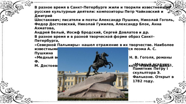 В разное время в Санкт-Петербурге жили и творили известнейшие  русские культурные деятели: композиторы Петр Чайковский и Дмитрий  Шостакович; писатели и поэты Александр Пушкин, Николай Гоголь,  Федор Достоевский, Николай Гумилев, Александр Блок, Анна Ахматова,  Андрей Белый, Иосиф Бродский, Сергей Довлатов и др.  В разное время и в разной творческой форме образ Санкт-Петербурга,  «Северной Пальмиры» нашел отражение в их творчестве. Наиболее  известными произведениями о городе являются поэма А. С. Пушкина  «Медный всадник», «Петербургские повести» Н. В. Гоголя, романы Ф.  М. Достоевского, а также опера П. И. Чайковского «Пиковая дама».    «Медный всадник» Памятник Петру I скульптора Э. Фальконе. Открыт в 1782 году. 