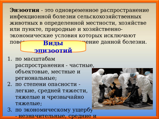 Энзоотия - это одновременное распространение инфекционной болезни сельскохозяйственных животных в определенной местности, хозяйстве или пункте, природные и хозяйственно-экономические условия которых исключают повсеместное распространение данной болезни. Виды эпизоотий по масштабам распространения - частные, объектовые, местные и региональные; по степени опасности - легкие, средней тяжести, тяжелые и чрезвычайно тяжелые; по экономическому ущербу - незначительные, средние и большие. 