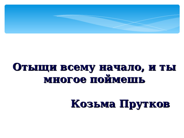 Отыщи всему начало, и ты многое поймешь  Козьма Прутков 