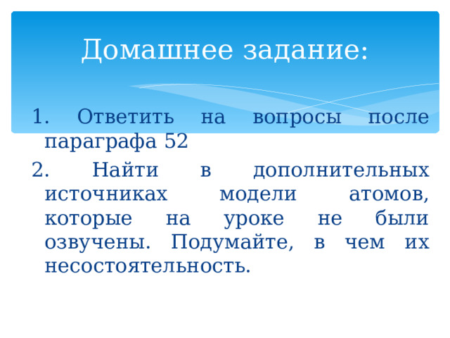 Домашнее задание: 1. Ответить на вопросы после параграфа 52 2. Найти в дополнительных источниках модели атомов, которые на уроке не были озвучены. Подумайте, в чем их несостоятельность. 