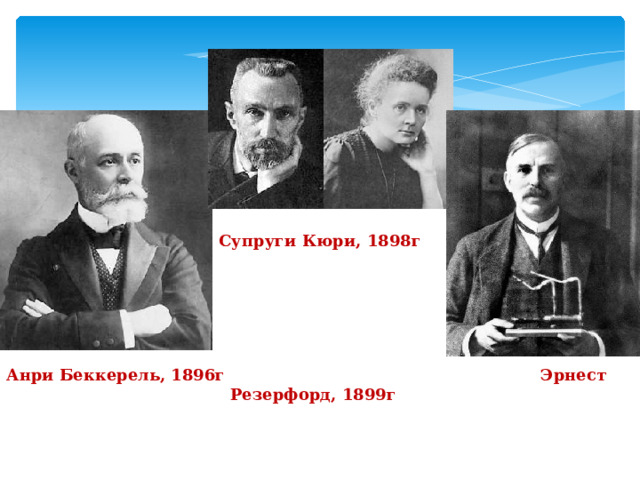        Анри Беккерель, 1896г Супруги Кюри, 1898г         Эрнест Резерфорд, 1899г 