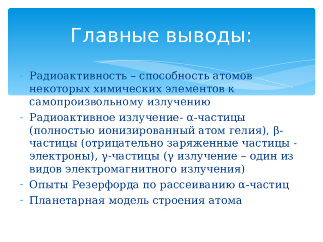 Радиоактивность – способность атомов некоторых химических элементов к самопроизвольному излучению Радиоактивное излучение- α -частицы (полностью ионизированный атом гелия), β - частицы (отрицательно заряженные частицы - электроны), γ -частицы ( γ излучение – один из видов электромагнитного излучения) Опыты Резерфорда по рассеиванию α -частиц Планетарная модель строения атома Главные выводы: 