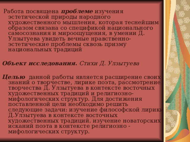  Работа посвящена проблеме  изучения эстетической природы народного художественного мышления, которая теснейшим образом связана со спецификой национального самосознания и мироощущения, в умении Д. Улзытуева увидеть вечные нравственно-эстетические проблемы сквозь призму национальных традиций  Объект исследования . Стихи Д. Улзытуева  Целью данной работы является расширение своих знаний о творчестве, лирике поэта, рассмотрение творчества Д. Улзытуева в контексте восточных художественных традиций и религиозно-мифологических структур. Для достижения поставленной цели необходимо решить следующие задачи: изучение философской лирики Д.Улзытуева в контексте восточных художественных традиций. изучение новаторских исканий поэта в контексте религиозно - мифологических структур.   