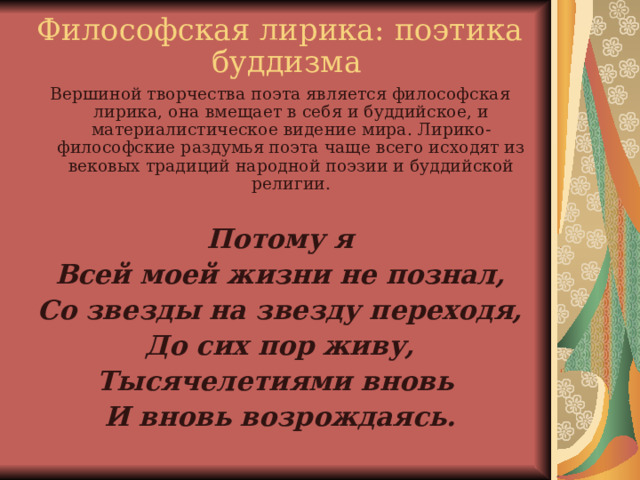 Философская лирика: поэтика буддизма Вершиной творчества поэта является философская лирика, она вмещает в себя и буддийское, и материалистическое видение мира. Лирико-философские раздумья поэта чаще всего исходят из вековых традиций народной поэзии и буддийской религии.   Потому я Всей моей жизни не познал, Со звезды на звезду переходя, До сих пор живу, Тысячелетиями вновь И вновь возрождаясь.    