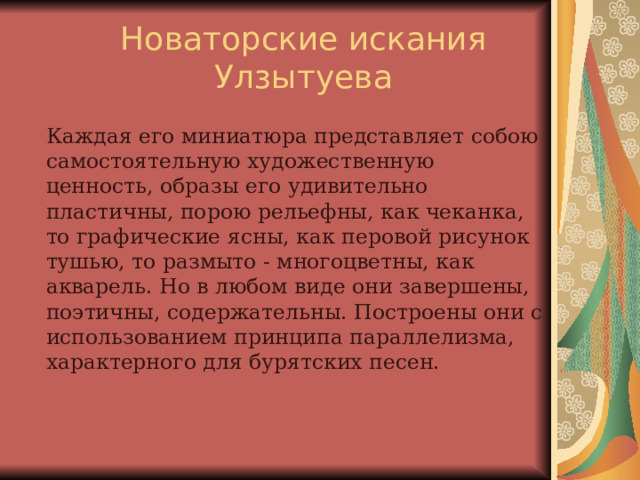  Новаторские искания Улзытуева   Каждая его миниатюра представляет собою самостоятельную художественную ценность, образы его удивительно пластичны, порою рельефны, как чеканка, то графические ясны, как перовой рисунок тушью, то размыто - многоцветны, как акварель. Но в любом виде они завершены, поэтичны, содержательны. Построены они с использованием принципа параллелизма, характерного для бурятских песен. 