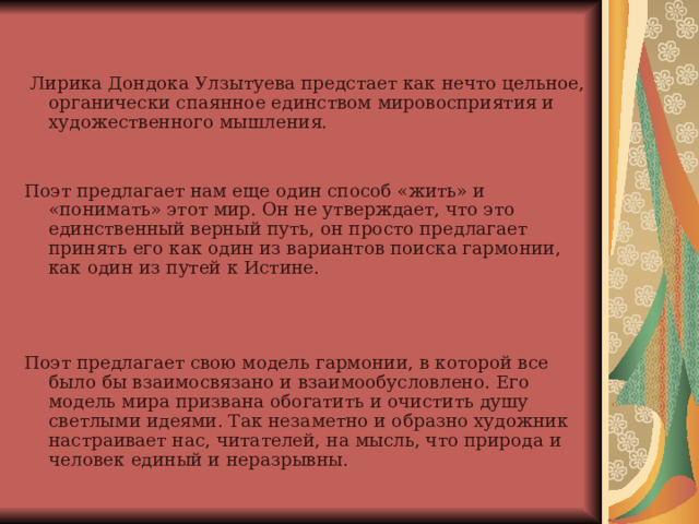  Лирика Дондока Улзытуева предстает как нечто цельное, органически спаянное единством мировосприятия и художественного мышления.   Поэт предлагает нам еще один способ «жить» и «понимать» этот мир. Он не утверждает, что это единственный верный путь, он просто предлагает принять его как один из вариантов поиска гармонии, как один из путей к Истине. Поэт предлагает свою модель гармонии, в которой все было бы взаимосвязано и взаимообусловлено. Его модель мира призвана обогатить и очистить душу светлыми идеями. Так незаметно и образно художник настраивает нас, читателей, на мысль, что природа и человек единый и неразрывны.   