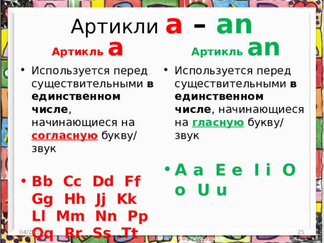 Артикли a – an Артикль a Артикль an Используется перед существительными в единственном числе , начинающиеся на согласную букву/ звук Используется перед существительными в единственном числе , начинающиеся на гласную  букву/ звук Bb Cc Dd Ff Gg Hh Jj Kk Ll Mm Nn Pp Qq Rr Ss Tt Vv Ww Xx Yy Zz A a E e I i O o U u 04/25/2022  