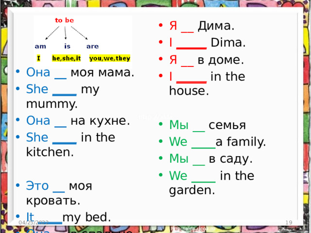 Я __ Дима. I _____  Dima. Я __ в доме. I _____  in the house. Мы __ семья We ____ a family. Мы __ в саду. We ____ in the garden. Она  __ моя мама. She ____  my mummy. Она  __ на кухне. She ____  in the kitchen. Это  __ моя кровать. It ____ my bed. Она  __ в спальне. It ____ in the bedroom. 04/25/2022 4 