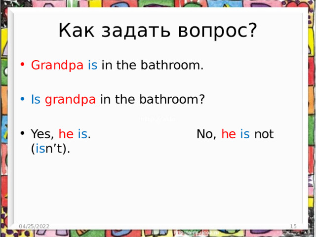 Как задать вопрос? Grandpa  is in the bathroom. Is grandpa in the bathroom? Yes, he  is . No, he  is not ( is n’t). 04/25/2022 3 