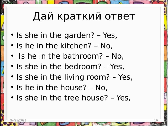 Дай краткий ответ Is she in the garden? – Yes, Is he in the kitchen? – No,  Is he in the bathroom? – No, Is she in the bedroom? – Yes, Is she in the living room? – Yes, Is he in the house? – No, Is she in the tree house? – Yes, 04/25/2022 3 