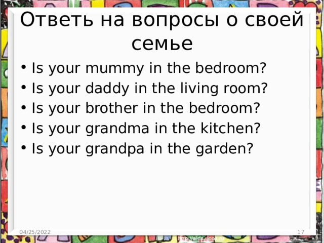 Ответь на вопросы о своей семье Is your mummy in the bedroom? Is your daddy in the living room? Is your brother in the bedroom? Is your grandma in the kitchen? Is your grandpa in the garden? 04/25/2022 3 