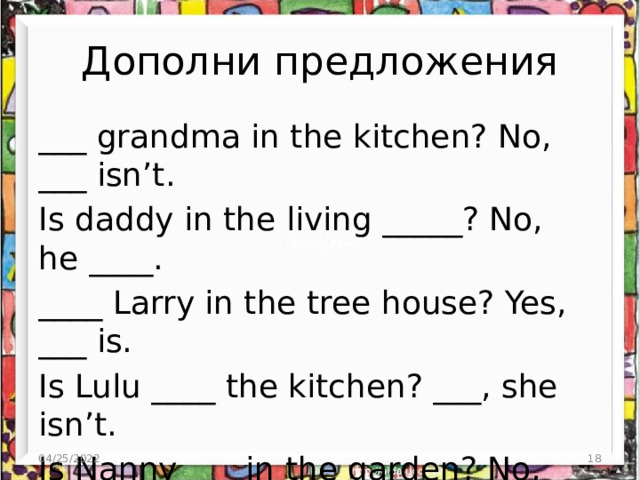 Дополни предложения ___ grandma in the kitchen? No, ___ isn’t. Is daddy in the living _____? No, he ____. ____ Larry in the tree house? Yes, ___ is. Is Lulu ____ the kitchen? ___, she isn’t. Is Nanny ___ in the garden? No, she ____. ____ mummy in the bedroom? __, she is. 04/25/2022 3 