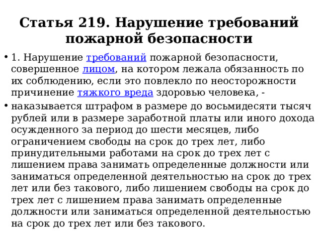 Статья 219. Нарушение требований пожарной безопасности 1. Нарушение требований пожарной безопасности, совершенное лицом , на котором лежала обязанность по их соблюдению, если это повлекло по неосторожности причинение тяжкого вреда здоровью человека, - наказывается штрафом в размере до восьмидесяти тысяч рублей или в размере заработной платы или иного дохода осужденного за период до шести месяцев, либо ограничением свободы на срок до трех лет, либо принудительными работами на срок до трех лет с лишением права занимать определенные должности или заниматься определенной деятельностью на срок до трех лет или без такового, либо лишением свободы на срок до трех лет с лишением права занимать определенные должности или заниматься определенной деятельностью на срок до трех лет или без такового. 