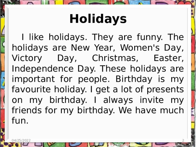 Holidays I like holidays. They are funny. The holidays are New Year, Women's Day, Victory Day, Christmas, Easter, Independence Day. These holidays are important for people. Birthday is my favourite holiday. I get a lot of presents on my birthday. I always invite my friends for my birthday. We have much fun. 04/25/2022  
